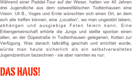 Während einer Paddel-Tour auf der Weser, hatten vor 40 Jahren drei Jugendliche aus dem ostwestfälischen Todtenhausen eine Vision. Uli B., Voges und Ernte wünschten sich einen Ort, an dem sich alle treffen können, eine „Location“, wo man ungestört labern, abhängen und ausgiebige Feten feiern kann. Eine Erbengemeinschaft erhörte die Jungs und stellte spontan einen alten, an der Düpestraße in Todtenhausen gelegenen, Kotten zur Verfügung. Was danach tatkräftig geschah und errichtet wurde, würde man heute sicherlich als ein selbstverwaltetes Jugendzentrum bezeichnen - sie aber nannten es nur:

DAS HAUS!