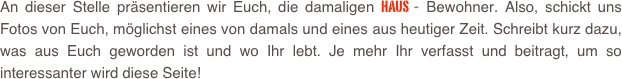 An dieser Stelle präsentieren wir Euch, die damaligen Haus - Bewohner. Also, schickt uns Fotos von Euch, möglichst eines von damals und eines aus heutiger Zeit. Schreibt kurz dazu, was aus Euch geworden ist und wo Ihr lebt. Je mehr Ihr verfasst und beitragt, um so interessanter wird diese Seite!