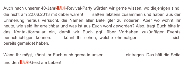 Auch nach unserer 40-Jahr-Haus-Revival-Party würden wir gerne wissen, wo diejenigen sind, die nicht am 22.06.2013 mit dabei waren! Wir saßen letztens zusammen und haben aus der Erinnerung heraus versucht, die Namen aller Beteiligter zu notieren. Aber wo wohnt Ihr heute, wie seid Ihr erreichbar und was ist aus Euch wohl geworden? Also, tragt Euch bitte in das Kontaktformular ein, damit wir Euch ggf. über Vorhaben zukünftiger Events benachrichtigen können. Hier könnt Ihr sehen, welche ehemaligen Haus-Bewohner sich bereits gemeldet haben.

Wenn Ihr mögt, könnt Ihr Euch auch gerne in unser Gästebuch eintragen. Das hält die Seite und den Haus-Geist am Leben!